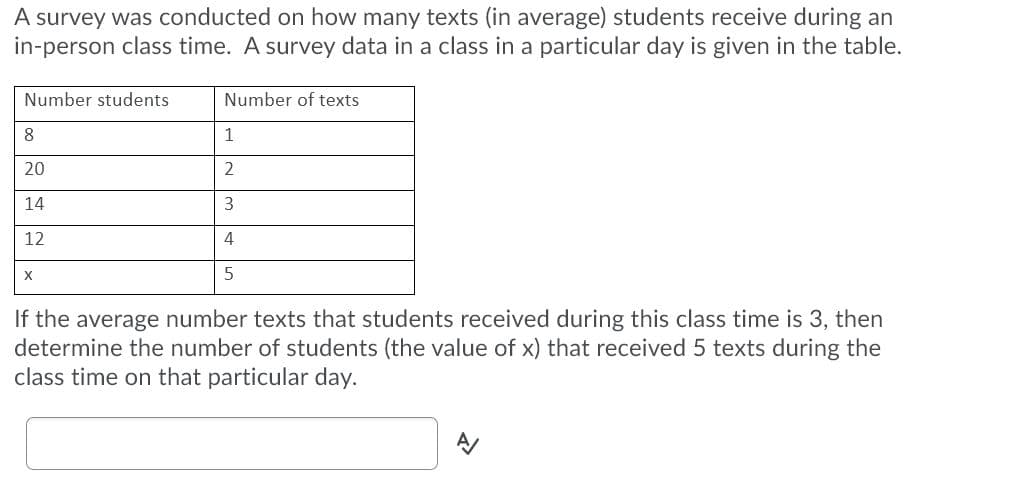 A survey was conducted on how many texts (in average) students receive during an
in-person class time. A survey data in a class in a particular day is given in the table.
Number students
Number of texts
1
20
2
14
12
4
5
If the average number texts that students received during this class time is 3, then
determine the number of students (the value of x) that received 5 texts during the
class time on that particular day.
