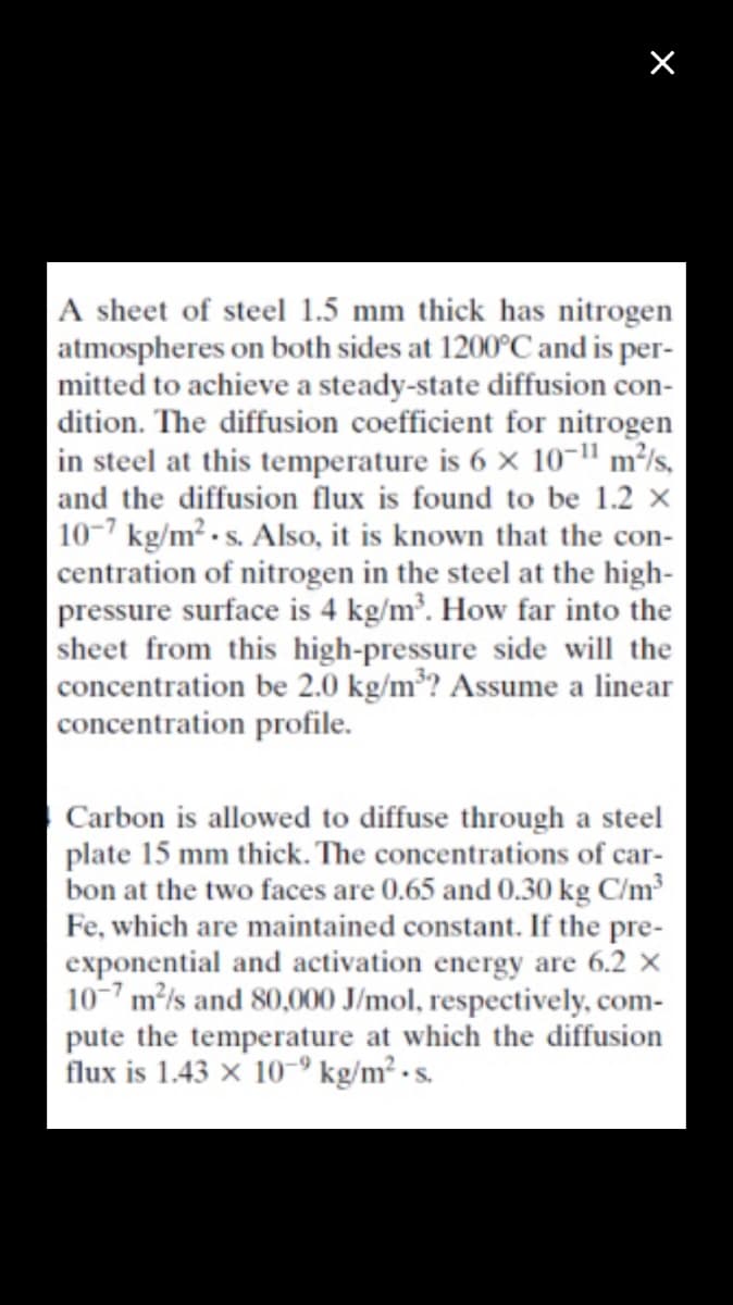 |A sheet of steel 1.5 mm thick has nitrogen
|atmospheres on both sides at 1200°C and is per-
mitted to achieve a steady-state diffusion con-
|dition. The diffusion coefficient for nitrogen
in steel at this temperature is 6 x 10-" m²/s,
and the diffusion flux is found to be 1.2 x
10-7 kg/m² - s. Also, it is known that the con-
centration of nitrogen in the steel at the high-
pressure surface is 4 kg/m³. How far into the
sheet from this high-pressure side will the
concentration be 2.0 kg/m³? Assume a linear
concentration profile.
Carbon is allowed to diffuse through a steel
plate 15 mm thick. The concentrations of car-
bon at the two faces are 0.65 and 0.30 kg C/m³
Fe, which are maintained constant. If the pre-
exponential and activation energy are 6.2 x
10-7 m/s and 80,000 J/mol, respectively, com-
pute the temperature at which the diffusion
flux is 1.43 x 10-° kg/m² · s.
