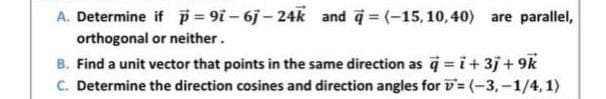 =(-15,10,40) are parallel,
A. Determine if p=9i-6j-24k and
or neither.
orthogonal
B. Find a unit vector that points in the same direction as q = i +3j +9k
C. Determine the direction cosines and direction angles for D= (-3,-1/4, 1)