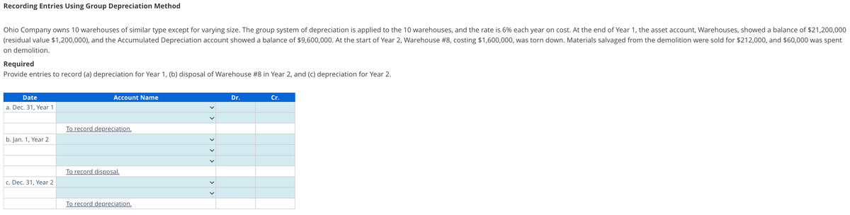 Recording Entries Using Group Depreciation Method
Ohio Company owns 10 warehouses of similar type except for varying size. The group system of depreciation is applied to the 10 warehouses, and the rate is 6% each year on cost. At the end of Year 1, the asset account, Warehouses, showed a balance of $21,200,000
(residual value $1,200,000), and the Accumulated Depreciation account showed a balance of $9,600,000. At the start of Year 2, Warehouse #8, costing $1,600,000, was torn down. Materials salvaged from the demolition were sold for $212,000, and $60,000 was spent
on demolition.
Required
Provide entries to record (a) depreciation for Year 1, (b) disposal of Warehouse #8 in Year 2, and (c) depreciation for Year 2.
Date
a. Dec. 31, Year 1
b. Jan. 1, Year 2
c. Dec. 31, Year 2
Account Name
To record depreciation.
To record disposal.
To record depreciation.
>
<<
>
Dr.
Cr.