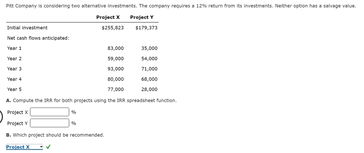 Pitt Company is considering two alternative investments. The company requires a 12% return from its investments. Neither option has a salvage value.
Project X Project Y
$255,823
$179,373
Initial investment
Net cash flows anticipated:
Year 1
Year 2
83,000
59,000
93,000
80,000
77,000
A. Compute the IRR for both projects using the IRR spreadsheet function.
Project X
Project Y
Year 3
Year 4
Year 5
%
Project X
%
B. Which project should be recommended.
35,000
54,000
71,000
68,000
28,000