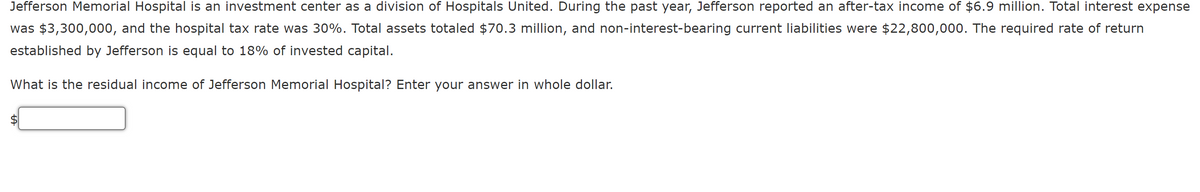 Jefferson Memorial Hospital is an investment center as a division of Hospitals United. During the past year, Jefferson reported an after-tax income of $6.9 million. Total interest expense
was $3,300,000, and the hospital tax rate was 30%. Total assets totaled $70.3 million, and non-interest-bearing current liabilities were $22,800,000. The required rate of return
established by Jefferson is equal to 18% of invested capital.
What is the residual income of Jefferson Memorial Hospital? Enter your answer in whole dollar.