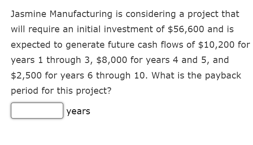 Jasmine Manufacturing is considering a project that
will require an initial investment of $56,600 and is
expected to generate future cash flows of $10,200 for
years 1 through 3, $8,000 for years 4 and 5, and
$2,500 for years 6 through 10. What is the payback
period for this project?
years