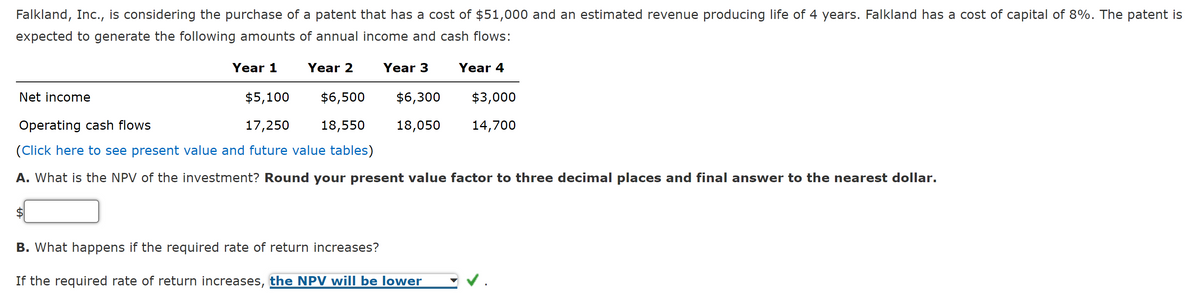 Falkland, Inc., is considering the purchase of a patent that has a cost of $51,000 and an estimated revenue producing life of 4 years. Falkland has a cost of capital of 8%. The patent is
expected to generate the following amounts of annual income and cash flows:
Year 1
Year 2
Net income
Year 3
$6,300
18,050
$5,100
$6,500
Operating cash flows
17,250
18,550
(Click here to see present value and future value tables)
A. What is the NPV of the investment? Round your present value factor to three decimal places and final answer to the nearest dollar.
Year 4
B. What happens if the required rate of return increases?
If the required rate of return increases, the NPV will be lower
$3,000
14,700
✓.