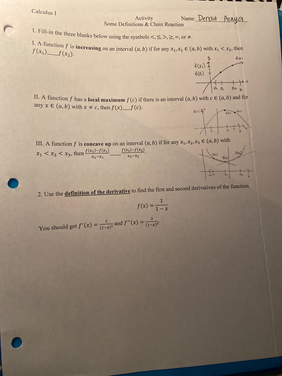 Calculus I
Activity
Some Definitions & Chain Reaction
Name: Denait Araya
1. Fill-in the three blanks below using the symbols <,S,>,2,=, or #.
.A Tunction f is increasing on an interval (a, b) if for any x,,x2 E (a, b) with x1 < x2, thên
f(x1)f (x2).
fx) I
fexi)
a X,
II. A function f has a local maximum f(c) if there is an interval (a, b) with c E (a, b) and for
any x E (a, b) with x # c, then f (x)_f(c).
III. A function f is concave up on an interval (a, b) if for any x1, X2, X3 E (a,b) with
f(x3)-f(x2)
S(x2)-f(x1)
X1 < x2 < x3, then
X2-x1
X3-X2
fo
2. Use the definition of the derivative to find the first and second derivatives of the function.
1
f(x) =
1- x
You should get f'(x) = and f"(x) =
(1-x
