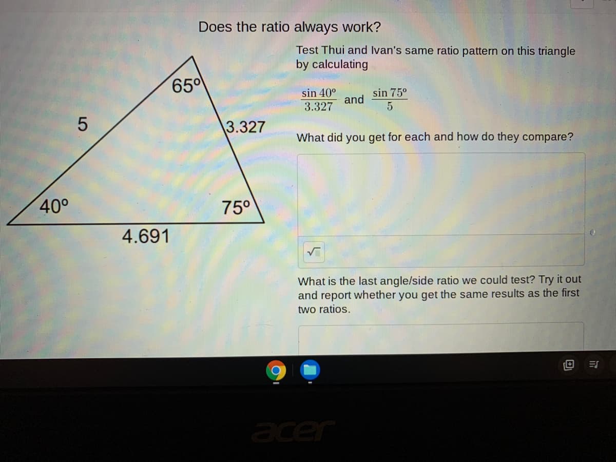 Does the ratio always work?
Test Thui and Ivan's same ratio pattern on this triangle
by calculating
650
sin 40°
sin 75°
and
3.327
3.327
What did you get for each and how do they compare?
40°
75°
4.691
What is the last angle/side ratio we could test? Try it out
and report whether you get the same results as the first
two ratios.
acer
