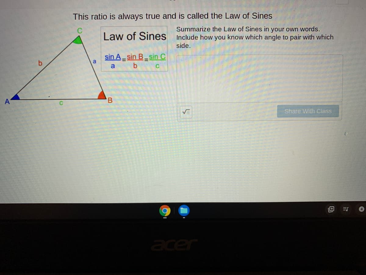 This ratio is always true and is called the Law of Sines
Summarize the Law of Sines in your own words.
Law of Sines Include how you know which angle to pair with which
side.
sin A- sin B_sin C
b.
a
a
A
'B
Share With Class
acer
