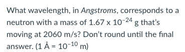 What wavelength, in Angstroms, corresponds to a
neutron with a mass of 1.67 x 10-24 g that's
moving at 2060 m/s? Don't round until the final
answer. (1 Å = 10-10 m)
