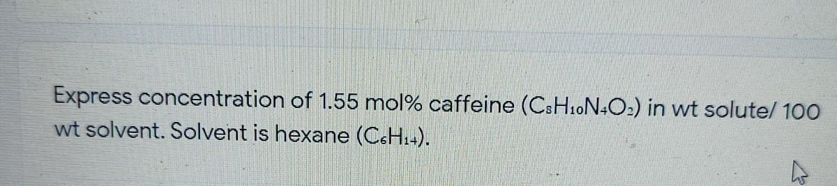 Express concentration of 1.55 mol% caffeine (CSH10N4O2) in wt solute/ 100
wt solvent. Solvent is hexane (C&H4).
