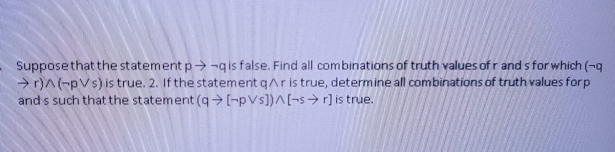 Supposethatthe statement p--qis false. Find all combinations of truth values ofrand s for which (-9
r)^(-pVs) is true. 2. If the statement qAris true, determine all combinations of truth values for p
and s such thatthe statement ([-pVs])^[-s→ r] is true.
