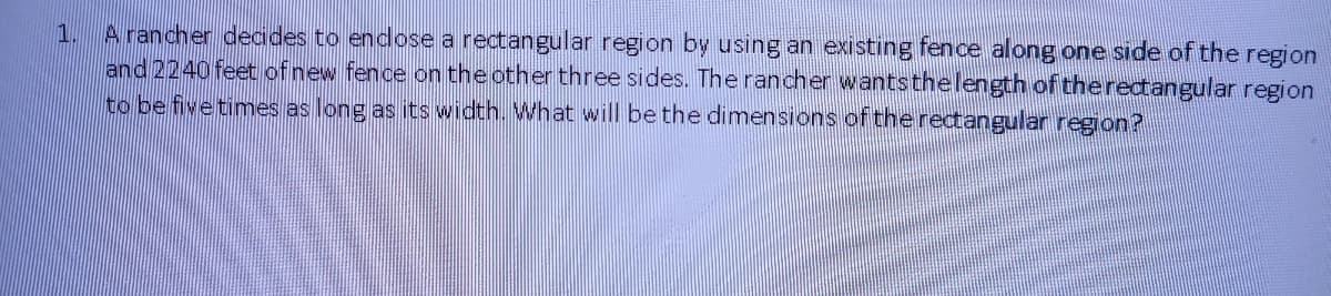 A rancher decides to endose a rectangular region by using an existing fence along one side of the region
and 2240 feet ofnew fence on the other three sides. The rancher wantsthelength of theredtangular region
to be fivetimes as long as its width. What will be the dimensions of the rectangular region?
1.
