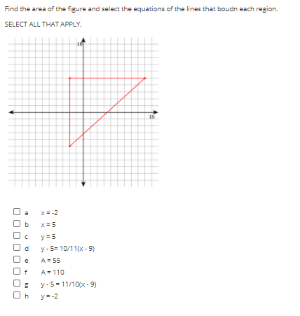 Find the area of the figure and select the equations of the lines that boudn each region.
SELECT ALL THAT APPLY.
10
a
x= -2
x =5
y =5
y- 5= 10/11(x - 9)
A = 55
O f
A = 110
y-5 = 11/10(x - 9)
y= -2
