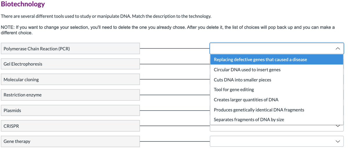 Biotechnology
There are several different tools used to study or manipulate DNA. Match the description to the technology.
NOTE: If you want to change your selection, you'll need to delete the one you already chose. After you delete it, the list of choices will pop back up and you can make a
different choice.
Polymerase Chain Reaction (PCR)
Replacing defective genes that caused a disease
Gel Electrophoresis
Circular DNA used to insert genes
Molecular cloning
Cuts DNA into smaller pieces
Tool for gene editing
Restriction enzyme
Creates larger quantities of DNA
Plasmids
Produces genetically identical DNA fragments
Separates fragments of DNA by size
CRISPR
Gene therapy
