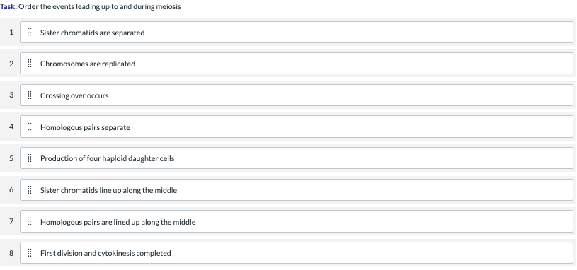 Task: Order the events leading up to and during meiosis
: Sister chromatids are separated
| Chromosomes are replicated
| Crossing over occurs
3
: Homologous pairs separate
4
| Production of four haploid daughter cells
5
| Sister chromatids line up along the middle
7
Homologous pairs are lined up along the middle
8
| First division and cytokinesis completed
:::
2.
