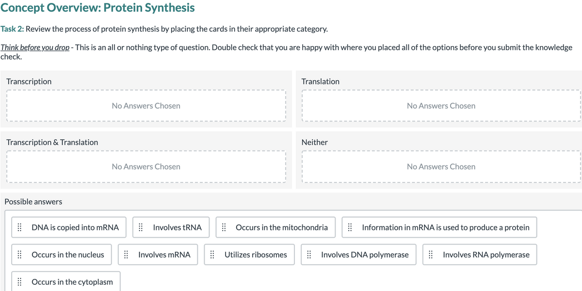 Concept Overview: Protein Synthesis
Task 2: Review the process of protein synthesis by placing the cards in their appropriate category.
Think before you drop - This is an all or nothing type of question. Double check that you are happy with where you placed all of the options before you submit the knowledge
check.
Transcription
Translation
No Answers Chosen
No Answers Chosen
Transcription & Translation
Neither
No Answers Chosen
No Answers Chosen
Possible answers
DNA is copied into MRNA
Involves tRNA
| Occurs in the mitochondria
Information in MRNA is used to produce a protein
Occurs in the nucleus
Involves mRNA
Utilizes ribosomes
Involves DNA polymerase
Involves RNA polymerase
Occurs in the cytoplasm
::::
::::
::::
