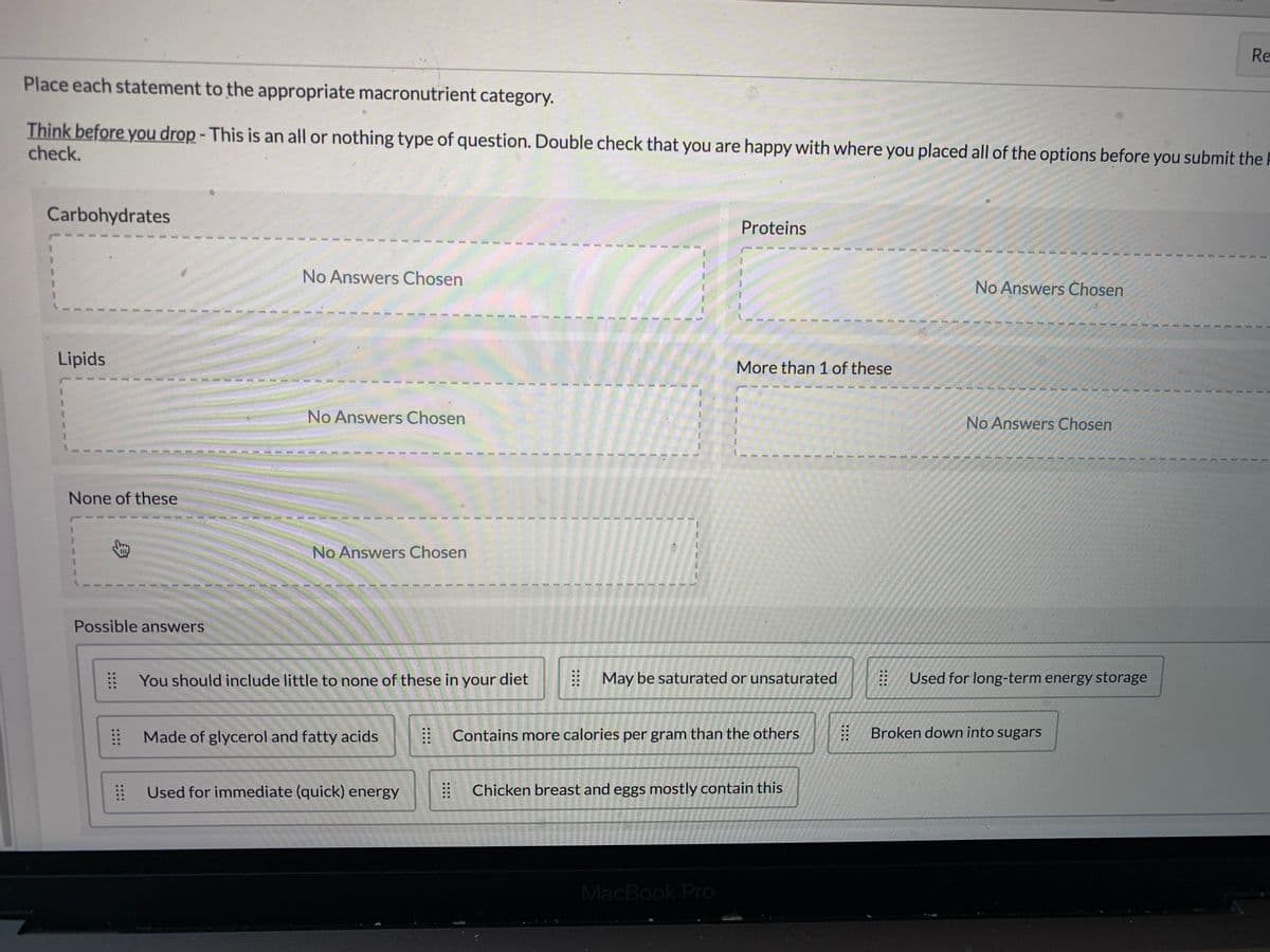 Re
Place each statement to the appropriate macronutrient category.
Think before you drop - This is an all or nothing type of question. Double check that you are happy with where you placed all of the options before you submit the P
check.
Carbohydrates
Proteins
No Answers Chosen
No Answers Chosen
Lipids
More than 1 of these
No Answers Chosen
No Answers Chosen
None of these
No Answers Chosen
Possible answers
You should include little to none of these in your diet
May be saturated or unsaturated
Used for long-term energy storage
Made of glycerol and fatty acids
: Contains more calories per gram than the others
Broken down into sugars
Used for immediate (quick) energy
Chicken breast and eggs mostly contain this
MacBook Pro
::::
::::
