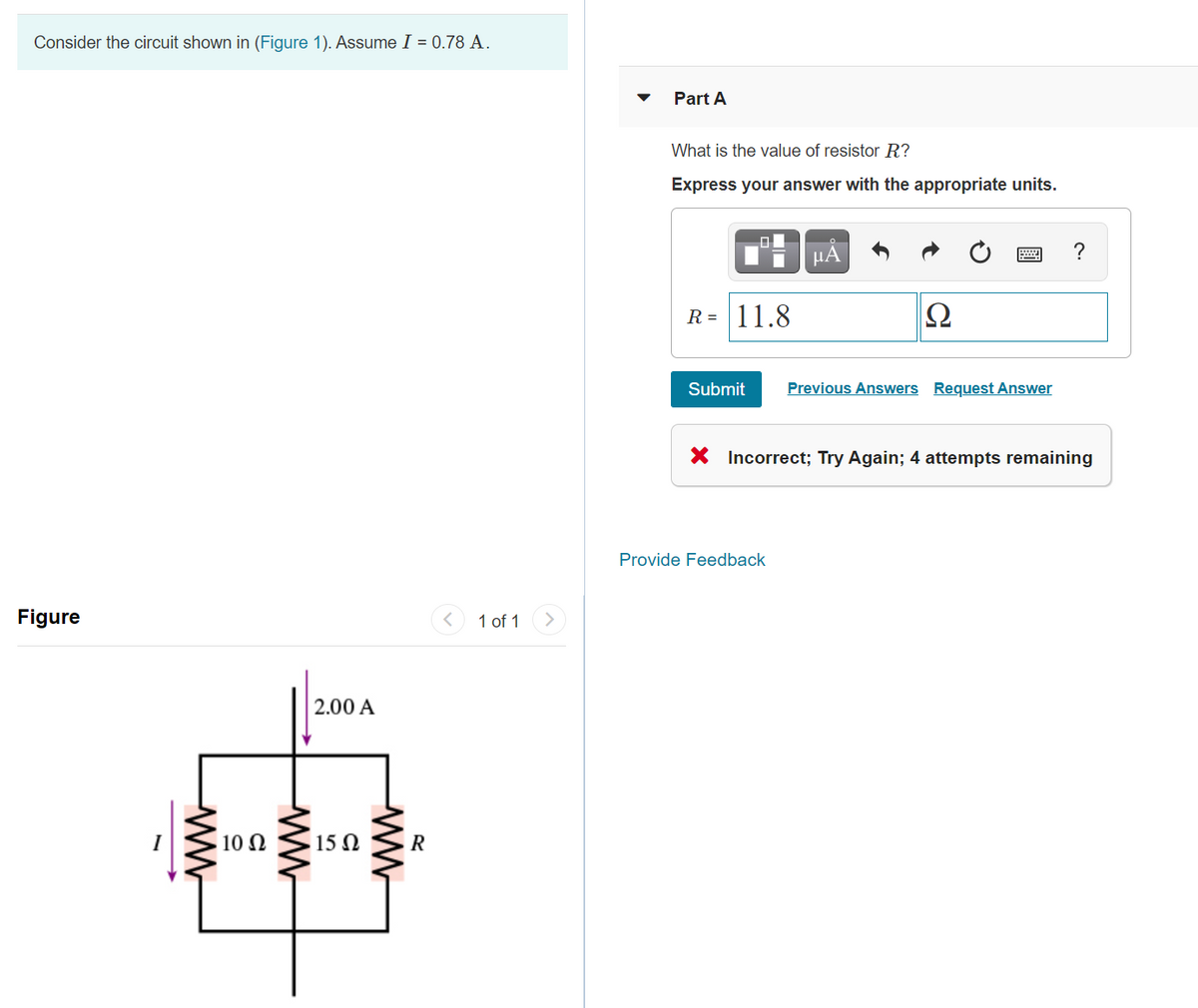 Consider the circuit shown in (Figure 1). Assume I = 0.78 A.
Part A
What is the value of resistor R?
Express your answer with the appropriate units.
HA
?
R = 11.8
Submit
Previous Answers Request Answer
X Incorrect; Try Again; 4 attempts remaining
Provide Feedback
Figure
1 of 1
>
2.00 A
10 N
15 N
R
ww
