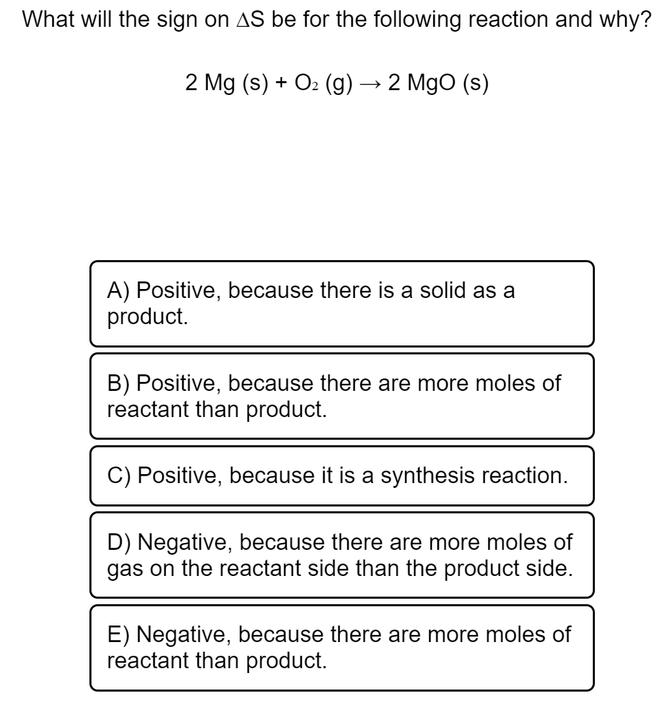 What will the sign on AS be for the following reaction and why?
2 Mg (s) + O2 (g) → 2 MgO (s)
A) Positive, because there is a solid as a
pro
uct.
B) Positive, because there are more moles of
reactant than product.
C) Positive, because it is a synthesis reaction.
D) Negative, because there are more moles of
gas on the reactant side than the product side.
E) Negative, because there are more moles of
reactant than product.
