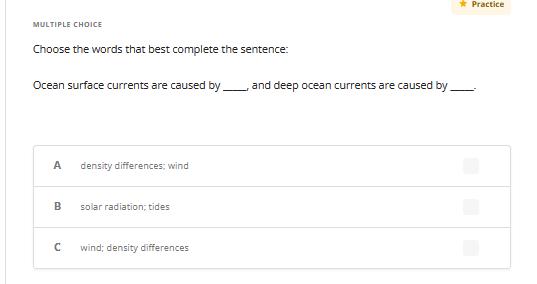 MULTIPLE CHOICE
Choose the words that best complete the sentence:
Ocean surface currents are caused by
A density differences; wind
B
с
solar radiation; tides
wind; density differences
and deep ocean currents are caused by
* Practice