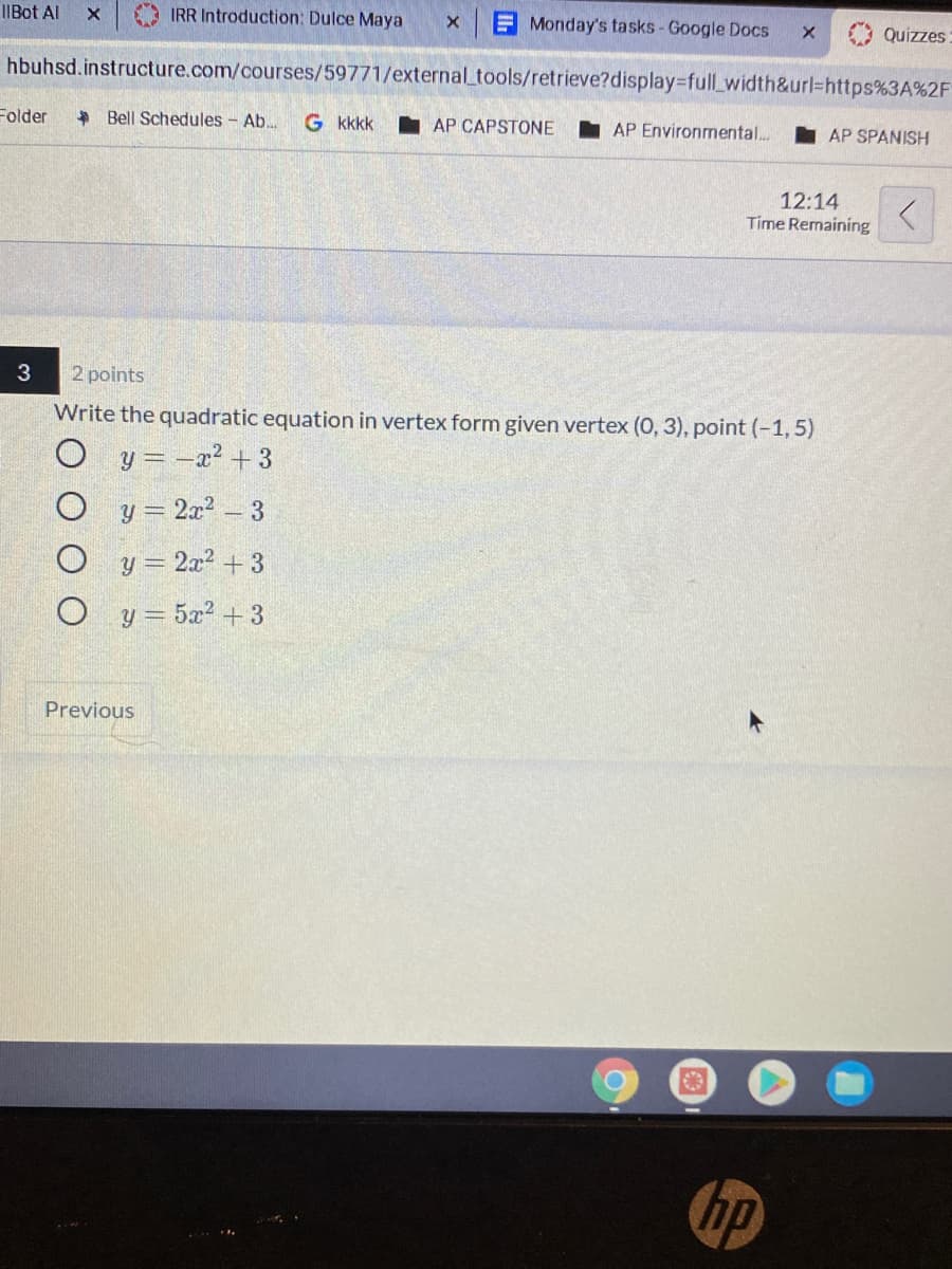 IIBot Al
IRR Introduction: Dulce Maya
Monday's tasks - Google Docs
Quizzes
hbuhsd.instructure.com/courses/59771/external_tools/retrieve?display%-full_width&url%3https%3A%2F
Folder
+ Bell Schedules - Ab..
G kkkk
I AP CAPSTONE
AP Environmental..
AP SPANISH
12:14
Time Remaining
2 points
Write the quadratic equation in vertex form given vertex (0, 3), point (-1, 5)
O y= -a? + 3
O y= 2x2- 3
O y = 2a? + 3
O y= 5a2 + 3
Previous
hp
