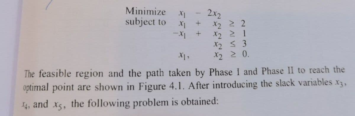 Minimize X1
subject to X1 +
-X1
2x2
x2 2 2
X2 ≥ 1
X2 ≤ 3
X2 ≥ 0.
X1,
The feasible region and the path taken by Phase I and Phase II to reach the
optimal point are shown in Figure 4.1. After introducing the slack variables x3,
X4, and x5, the following problem is obtained: