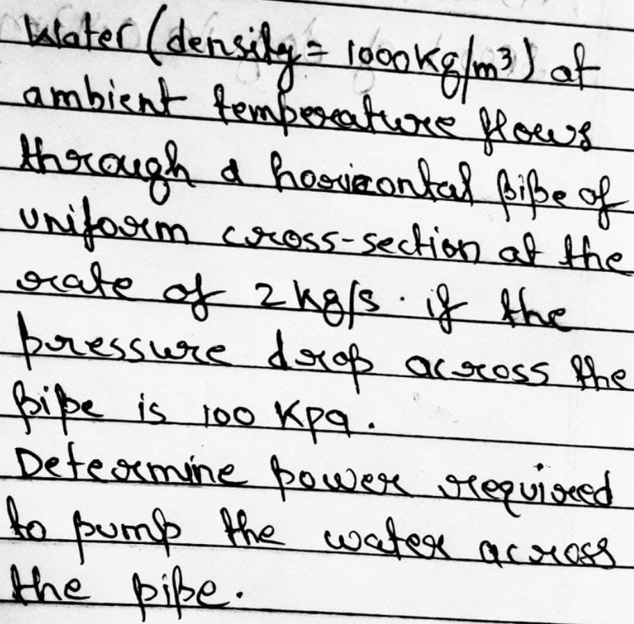 1000
Water (density = loonkg/m³) ot
ambient temperature flows
through a horizontal Biße of
Uniform cross-section at the
orate of 2 kg/s if the
pressure drop across the
Biße is 100
Determine power required
to
pump the water across
the pike.
Kpg.
кра