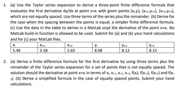 1. (a) Use the Taylor series expansion to derive a three-point finite difference formula that
evaluates the first derivative dy/dx at point x=x; with given points (x,yi), (X₁+1, Yi+1), (Xi+2, Yi+2),
which are not equally spaced. Use three terms of the series plus the remainder. (b) Derive for
the case when the spacing between the points is equal, a simpler finite difference formula.
(c) Use the data in the table to derive in a MatLab scipt the derivative of the point x=x₁. No
MatLab build-in function is allowed to be used. Submit for (a) and (b) your hand calculations
and for (c) your MatLab files.
Xi
5.49
Xi+1
5.58
Xi+2
5.63
Yi
8.08
Yi+1
8.12
Yi+2
8.15
2. (a) Derive a finite difference formula for the first derivative by using three terms plus the
remainder of the Taylor series expansion for a set of points that is not equally spaced. The
solution should the derivative at point x=xi in terms of xi, Xi-1, Xi-2, Xi-3, f(xi), f(x-1), f(xi-2) and f(xi-
3). (b) Derive a simplified formula in the case of equally spaced points. Submit your hand
calculations.