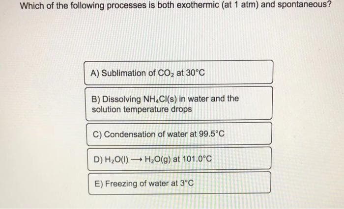 Which of the following processes is both exothermic (at 1 atm) and spontaneous?
A) Sublimation of CO, at 30°C
B) Dissolving NH.CI(s) in water and the
solution temperature drops
C) Condensation of water at 99.5°C
D) H20(1) H20(g) at 101.0°C
E) Freezing of water at 3°C
