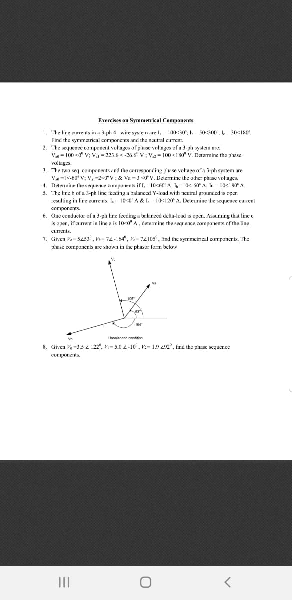 Exercises on Symmetrical Components
1. The line currents in a 3-ph 4 –wire system are l, = 100<30; I, = 50<300"; I, = 30<180°.
Find the symmetrical components and the neutral current.
2. The sequencec component voltages of phasc voltages of a 3-ph system arc:
Van = 100 <0° v; Va = 223.6 <-26.6" V: V = 100 <180" V. Detemine the phase
voltages.
3. The two seq. components and the corresponding phase voltage of a 3-ph system are
V,0 =1<-60° V; V,-2<0"V ; & Va = 3 <0°V. Determine the other phase voltages.
4. Determine the sequence components if I, =10<60° A; I, =10<-60° A; Ic = 10<180° A.
5. The line b of a 3-ph line feeding a balanced Y-load with neutral grounded is open
resulting in line currents: I, = 10-0" A & I, = 10<120° A. Determine the sequence current
components.
6. One conductor of a 3-ph line feeding a balanced delta-load is open. Assuming that line c
is open, if current in line a is 10<0" A, determine the sequence components of the line
currents
7. Given Va S253°, V= 72-164°, V.= 7210s°, find the symmetrical components. The
phase components are shown in the phasor form below
Va
105
164
Unbalanced condition
8. Given Vo -3,5 4 122", Vi- 5.0 2-10", V2- 1.9 292°, find the phase sequence
components
II
