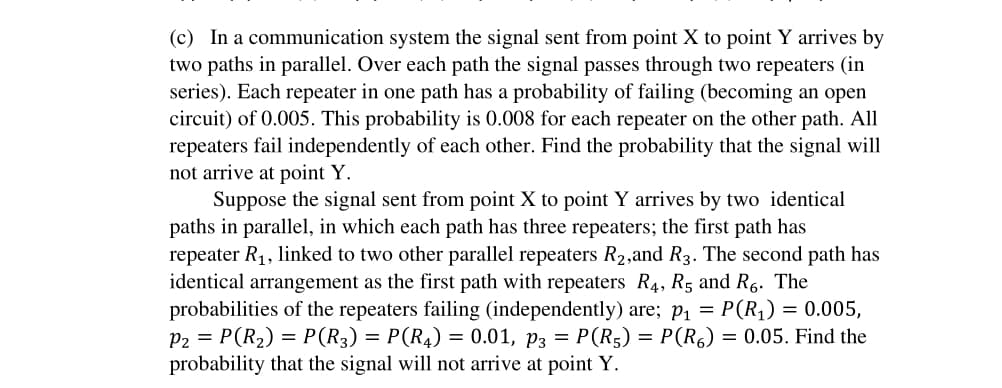 (c) In a communication system the signal sent from point X to point Y arrives by
two paths in parallel. Over each path the signal passes through two repeaters (in
series). Each repeater in one path has a probability of failing (becoming an open
circuit) of 0.005. This probability is 0.008 for each repeater on the other path. All
repeaters fail independently of each other. Find the probability that the signal will
not arrive at point Y.
Suppose the signal sent from point X to point Y arrives by two identical
paths in parallel, in which each path has three repeaters; the first path has
repeater R₁, linked to two other parallel repeaters R₂,and R3. The second path has
identical arrangement as the first path with repeaters R4, R5 and R6. The
probabilities of the repeaters failing (independently) are; p₁ = P(R₁) = 0.005,
P2 = P(R₂) = P(R3) = P(R4) = 0.01, p3 = P(R5) = P(R) = 0.05. Find the
probability that the signal will not arrive at point Y.