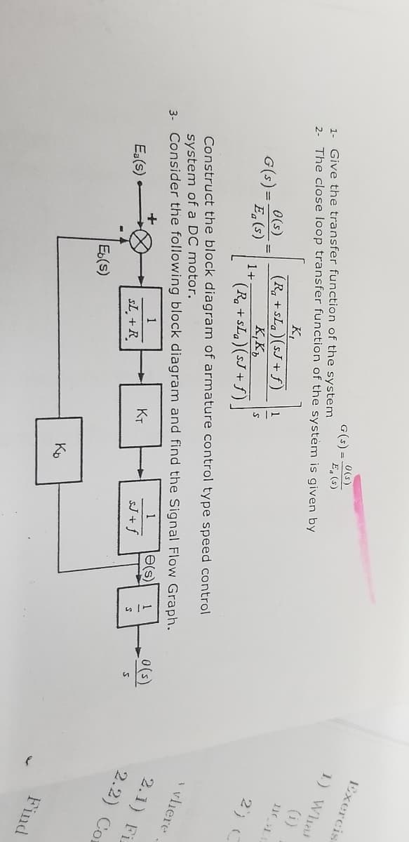 0(s)
G(s) =
E (s)
1- Give the transfer function of the system
2- The close loop transfer function of the system is given by
K₁
(Ra+sLa)(sJ+ƒ) 1
0(s)
G(s).
Eg(s)
K, Ko
S
1+
(R₂ + sLa) (sJ+f).
Construct the block diagram of armature control type speed control
system of a DC motor.
3- Consider the following block diagram and find the Signal Flow Graph.
+
1
e(s) 1
KT
Ea(s)
SL + R
sJ+f
Eb(s)
Ko
_0(s)
S
Exercis.
1) What
111
2) C
y vliere
2.1) Fiz
2.2) Con
Find