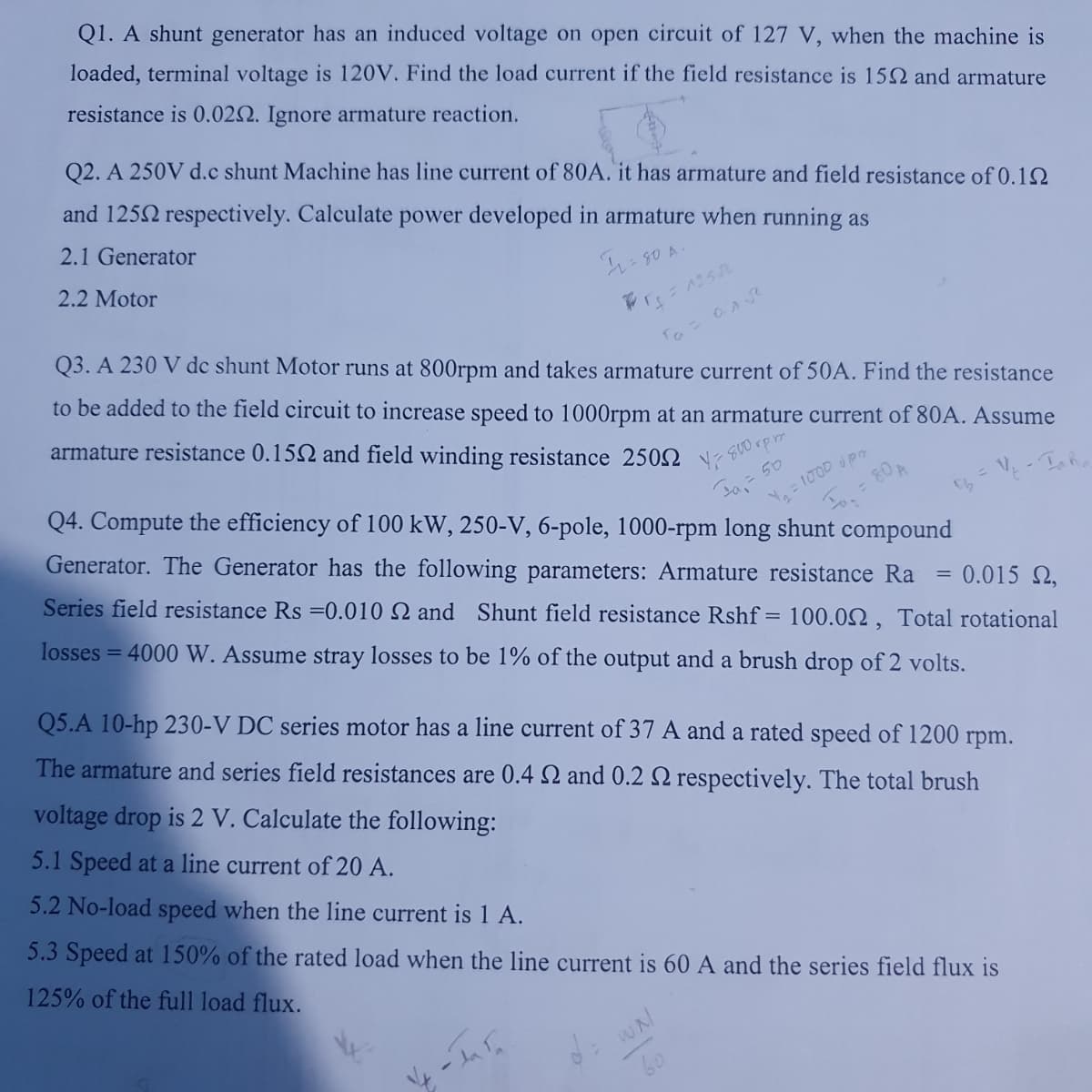 Q1. A shunt generator has an induced voltage on open circuit of 127 V, when the machine is
loaded, terminal voltage is 120V. Find the load current if the field resistance is 150 and armature
resistance is 0.0252. Ignore armature reaction.
Q2. A 250V d.c shunt Machine has line current of 80A. it has armature and field resistance of 0.1
and 1252 respectively. Calculate power developed in armature when running as
2.1 Generator
2.2 Motor
12 =
= 80 A.
Q3. A 230 V dc shunt Motor runs at 800rpm and takes armature current of 50A. Find the resistance
to be added to the field circuit to increase speed to 1000rpm at an armature current of 80A. Assume
armature resistance 0.152 and field winding resistance 2500
r₂ =12502
та - алл
Q4. Compute the efficiency of 100 kW, 250-V, 6-pole, 1000-rpm long shunt compound
Generator. The Generator has the following parameters: Armature resistance Ra 0.015 2,
Series field resistance Rs =0.010 2 and Shunt field resistance Rshf= 100.00, Total rotational
losses = 4000 W. Assume stray losses to be 1% of the output and a brush drop of 2 volts.
Y 800 rpm
Y₂ = 100D UP
F = 80 A
V₂ - Taha
1/4-In Fa
Q5.A 10-hp 230-V DC series motor has a line current of 37 A and a rated speed of 1200 rpm.
The armature and series field resistances are 0.4 2 and 0.2 2 respectively. The total brush
voltage drop is 2 V. Calculate the following:
5.1 Speed at a line current of 20 A.
5.2 No-load speed when the line current is 1 A.
5.3 Speed at 150% of the rated load when the line current is 60 A and the series field flux is
125% of the full load flux.
=
WN