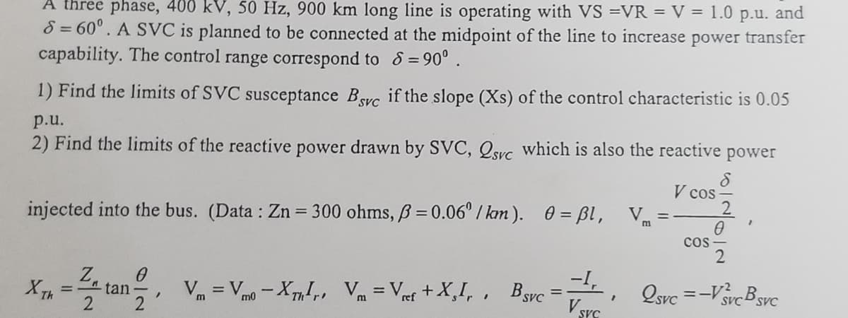 A three phase, 400 kV, 50 Hz, 900 km long line is operating with VS =VR = V = 1.0 p.u. and
8 = 60°. A SVC is planned to be connected at the midpoint of the line to increase power transfer
capability. The control range correspond to 8=90⁰.
1) Find the limits of SVC susceptance Bsc if the slope (Xs) of the control characteristic is 0.05
SVC
p.u.
2) Find the limits of the reactive power drawn by SVC, 2svc which is also the reactive power
8
V cos
2
V₁ =
m
injected into the bus. (Data: Zn = 300 ohms, ß = 0.06°/km). 0 =ßl,
0
COS
2
-I,
0
X Th
- tan V = V-Xml. V = Vet +X,I,. Barc=
=
2svc=-V²
SVC BSvC
ref
V SVC
2 2
"