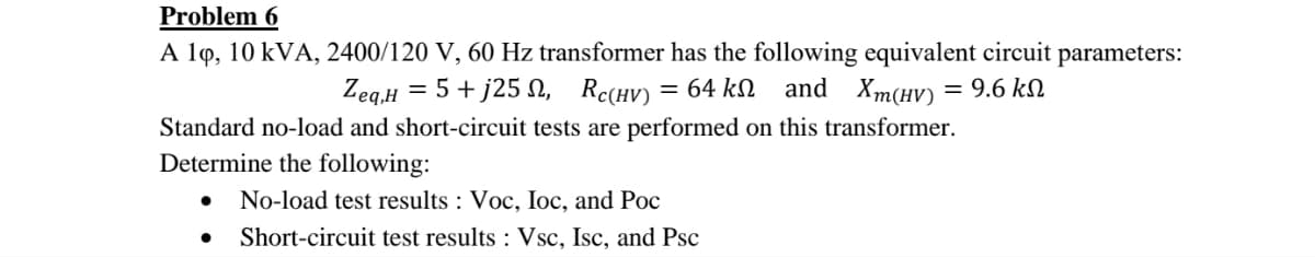 Problem 6
A 10, 10 kVA, 2400/120 V, 60 Hz transformer has the following equivalent circuit parameters:
Zeq,H = 5+j25, RC(HV) 64 kΩ and Xm(HV) = 9.6 ΚΩ
Standard no-load and short-circuit tests are performed on this transformer.
Determine the following:
● No-load test results : Voc, Ioc, and Poc
● Short-circuit test results: Vsc, Isc, and Psc
=