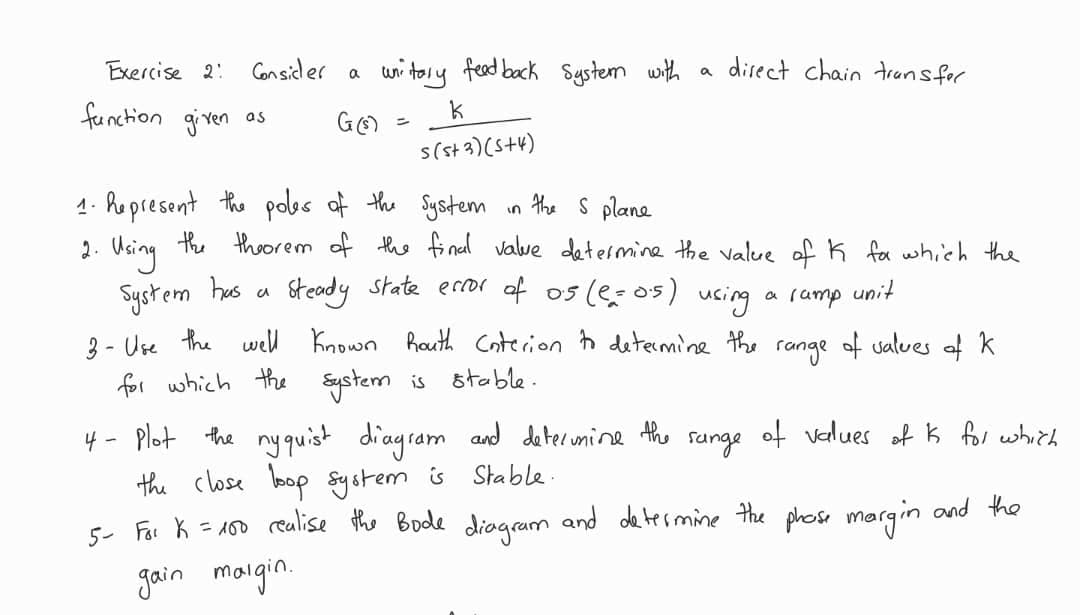 Consider a
Exercise 2:
function given as
unitary feed back System with
k
s(s+3)(5+4)
G (s) =
a
direct chain transfer
1. Represent the poles of the System
in the S plane
2. Using the theorem of the final value determine the valure of K for which the
System has
Steady state error of 0.5 (2=0.5) using a ramp unit
a
3- Use the well known Routh Enterion to determine the range of values of K
for which the
System is stable.
4 -
Plot the nyquist diagram and determine the range of values of K for which
the close loop system
is Stable.
5- For k = 100 realise the Bode diagram and determine the phose margin and the
gain margin.