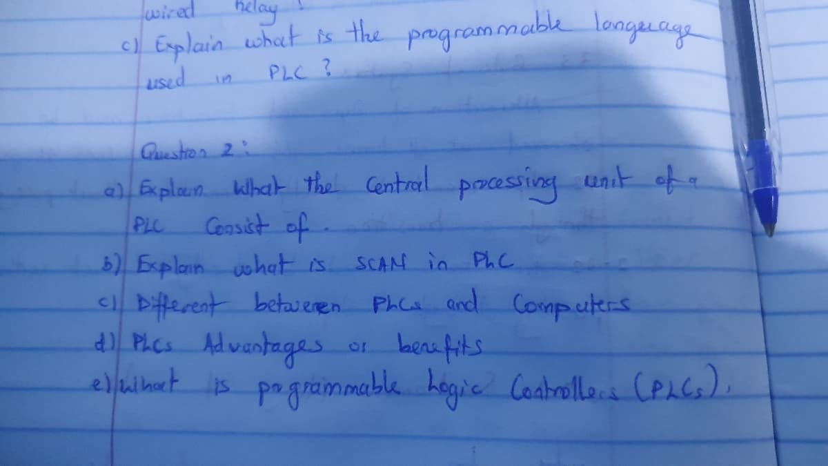 wired
helay
c) Explain what is the
used
PLC ?
programmable language
Question 2
a) Explown What the central processing unit of a
PLC
Consist of
b) Explain what is.
SCAM in PhC
C1 Different betweren Phc and Computers
d) PLCs Advantages
benefits
eleihat is programmable Logic Controllers (PLCs).