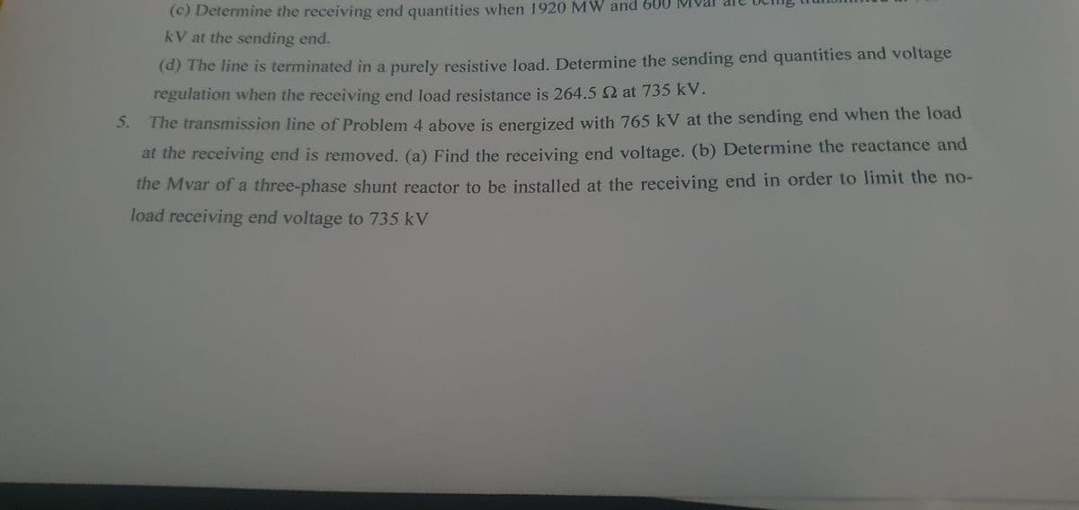 (c) Determine the receiving end quantities when 1920 MW and 600
kV at the sending end.
(d) The line is terminated in a purely resistive load. Determine the sending end quantities and voltage
regulation when the receiving end load resistance is 264.5 2 at 735 kV.
The transmission line of Problem 4 above is energized with 765 kV at the sending end when the load
at the receiving end is removed. (a) Find the receiving end voltage. (b) Determine the reactance and
the Mvar of a three-phase shunt reactor to be installed at the receiving end in order to limit the no-
load receiving end voltage to 735 kV
5.