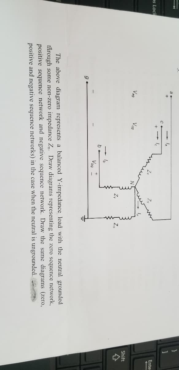 ps Lock
9
Vag
с
Vog
b
lb
Vogt
Zy
Zo
The above diagram represents a balanced Y-impedance load with the neutral grounded
through some non-zero impedance Zn. Draw diagrams representing the zero sequence network,
positive sequence network and negative sequence network. Draw the same diagrams (zero,
positive and negative sequence networks) in the case when the neutral is ungrounded.
Enter
Shift