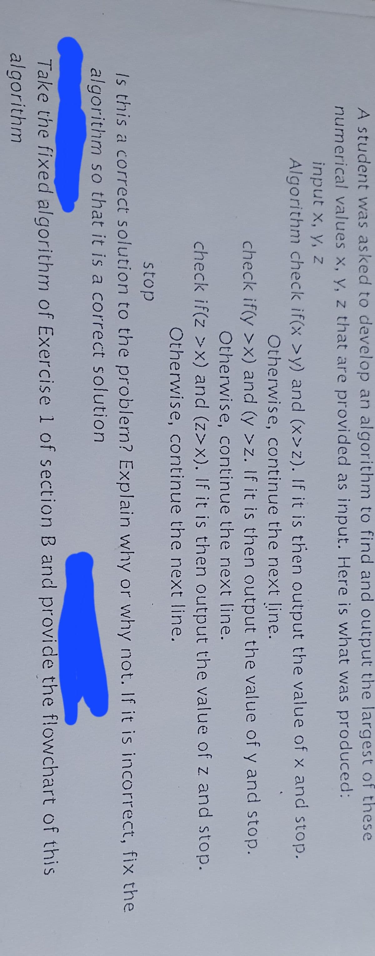 A student was asked to develop an algorithm to find and output the largest of these
numerical values x, y, z that are provided as input. Here is what was produced:
input x, y, z
Algorithm check if(x >y) and (x>z). If it is then output the value of x and stop.
Otherwise, continue the next line.
check if(y >x) and (y >z. If it is then output the value of y and stop.
Otherwise, continue the next line.
check if(z >x) and (z>x). If it is then output the value of z and stop.
Otherwise, continue the next line.
stop
Is this a correct solution to the problern? Explain why or why not. If it is incorrect, fix the
algorithm so that it is a correct solution
Take the fixed algorithm of Exercise 1 of section B and provide the flowchart of this
algorithm