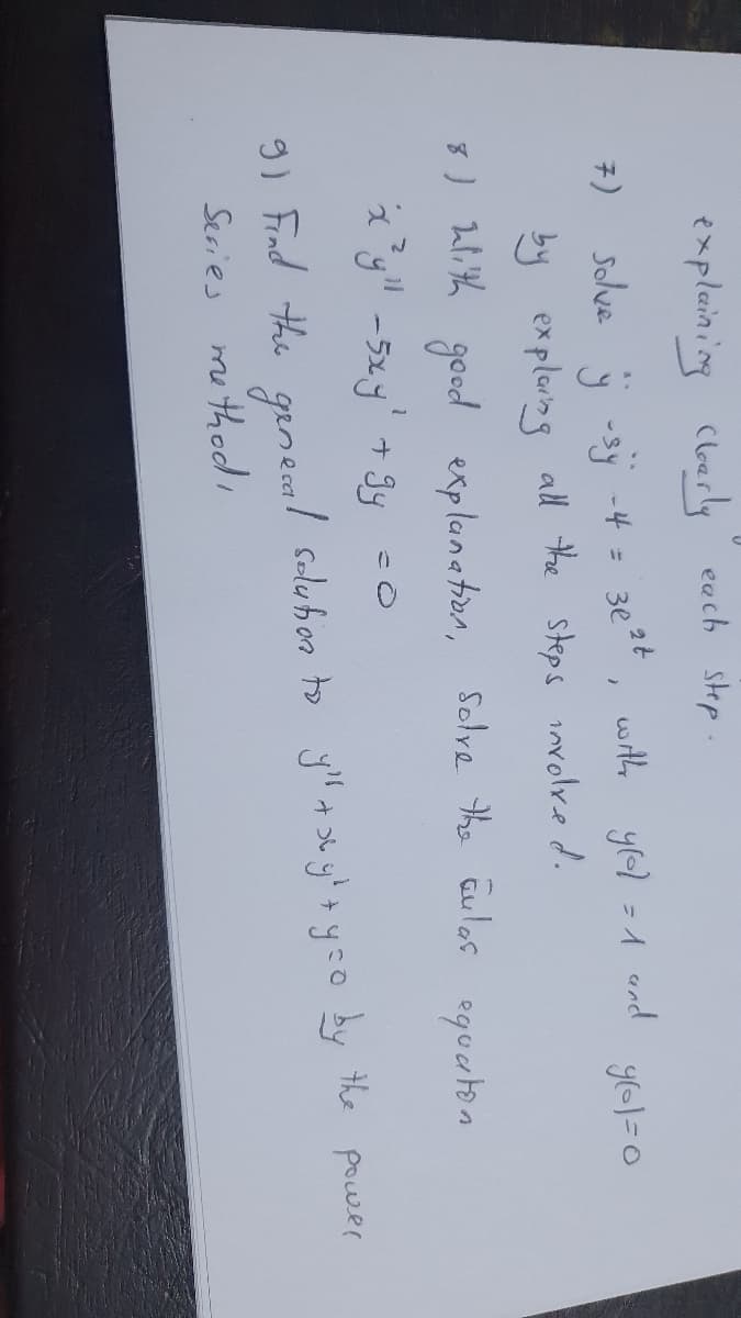 Clearly each step
7)
explaining clearly
solve y -sy -4 = 3p²t
by explaing all the steps involved.
8) with good explanation, solve the aulas equation
2.11
'x³y" - 5xy' + gy =0
}
with y[d] = 1 and
y(=1=0
9) Find the general solution to y + xy + y =o by the powser
Series method,