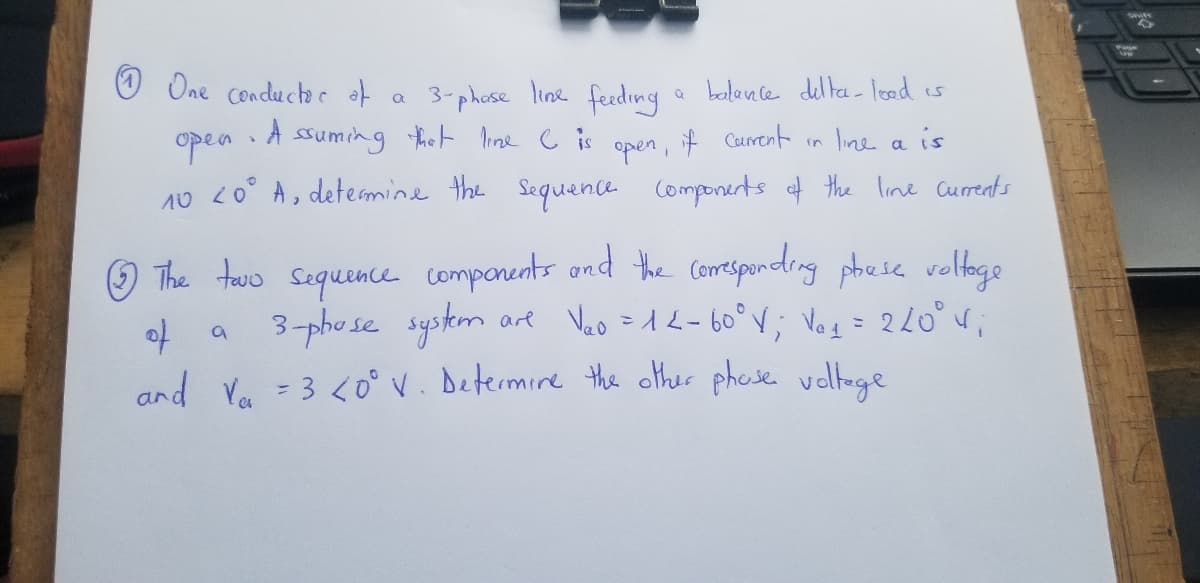 One conductor of
a
3-phase line feeding
a balance delta-lood is
in line a
A
4
open
ssuming that line C is
Current
if
is
open,
10 20⁰° A, determine the sequence components of the line currents
The tovo sequence components and the corresponding phase voltage
are V₂o = 12-60° V; V₁₁ = 220° 4₁
3-phose system
of
a
and Va = 3 <0° V. Determine the other phose voltage