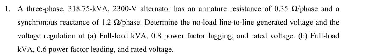 1. A three-phase, 318.75-kVA, 2300-V alternator has an armature resistance of 0.35 /phase and a
synchronous reactance of 1.2 2/phase. Determine the no-load line-to-line generated voltage and the
voltage regulation at (a) Full-load kVA, 0.8 power factor lagging, and rated voltage. (b) Full-load
kVA, 0.6 power factor leading, and rated voltage.