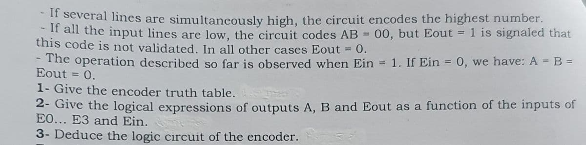 - If several lines are simultaneously high, the circuit encodes the highest number.
-If all the input lines are low, the circuit codes AB = 00, but Eout = 1 is signaled that
this code is not validated. In all other cases Eout = 0.
-
- The operation described so far is observed when Ein = 1. If Ein = 0, we have: A = B =
Eout = 0.
1- Give the encoder truth table.
2- Give the logical expressions of outputs A, B and Eout as a function of the inputs of
EO... E3 and Ein.
3- Deduce the logic circuit of the encoder.