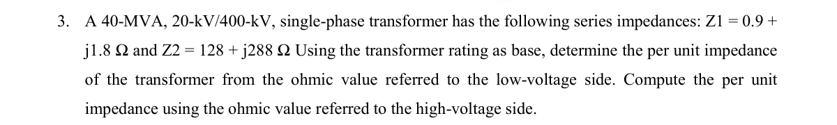 3. A 40-MVA, 20-kV/400-kV, single-phase transformer has the following series impedances: Z1 = 0.9 +
j1.8 2 and Z2 = 128 + j288 № Using the transformer rating as base, determine the per unit impedance
of the transformer from the ohmic value referred to the low-voltage side. Compute the per unit
impedance using the ohmic value referred to the high-voltage side.