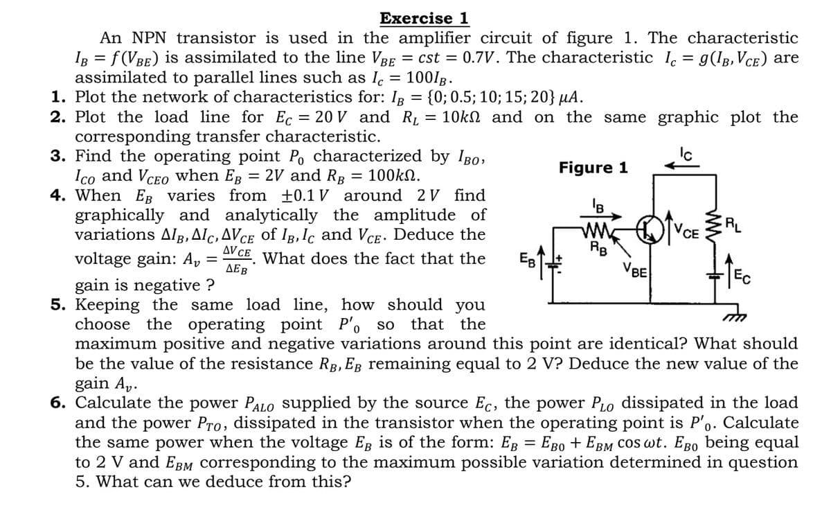 Exercise 1
An NPN transistor is used in the amplifier circuit of figure 1. The characteristic
Iß = f (Vbe) is assimilated to the line Vbe = cst = 0.7V. The characteristic Ic = 9(IB, Vce) are
assimilated to parallel lines such as lc = 100IB.
1. Plot the network of characteristics for: Iß = {0; 0.5; 10; 15; 20} µA.
2. Plot the load line for Ec = 20 V and R₁ = 10k and on the same graphic plot the
corresponding transfer characteristic.
3. Find the operating point Po characterized by IBO,
Ico and VCEO when Eß = 2V and RB = 100kn.
4. When EB varies from ±0.1V around 2 V find
graphically and analytically the amplitude of
variations Alß, Alc, AVce of Ib, Ic and Vce. Deduce the
voltage gain: Av
What does the fact that the
=
AV CE
ДЕВ
Ев'
Figure 1
B
ww
RB
VBE
CE
RL
gain is negative ?
5. Keeping the same load line, how should you
choose the operating point P'o so that the
maximum positive and negative variations around this point are identical? What should
be the value of the resistance RÂ, Eß remaining equal to 2 V? Deduce the new value of the
gain Av.
6. Calculate the power PALO supplied by the source Ec, the power PLO dissipated in the load
and the power Pro, dissipated in the transistor when the operating point is P'o. Calculate
the same power when the voltage EB is of the form: E = EBO + EBM COS wt. Ego being equal
to 2 V and EBM corresponding to the maximum possible variation determined in question
5. What can we deduce from this?