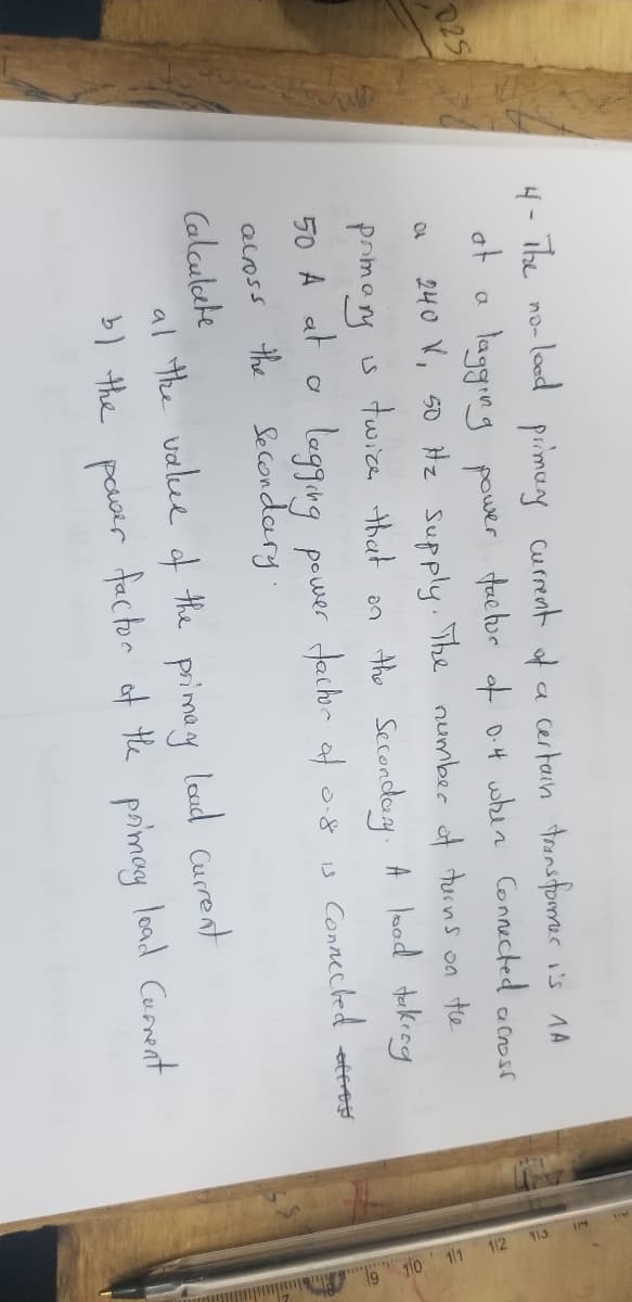 025
4- The
no-
at
a
a
- lood primary current of a certain transformer i's 1A
lagging power factor of 0.4 when Connected across
240 V, 50 Hz Supply. The number of turns on the
twice that on the Secondary. A lood taking
lagging power factor of 0.8
prmany
IS
50 A at
a
Connecked attres
IS
across the Secondary.
Calculate
at the value of the primary load current
b) the
power factor of the primary load Current
110 111 112 113