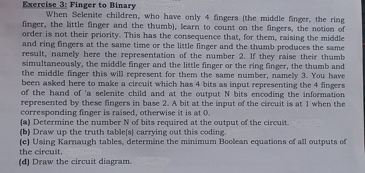 Exercise 3: Finger to Binary
When Selenite children, who have only 4 fingers (the middle finger, the ring
finger, the little finger and the thumb), learn to count on the fingers, the notion of
order is not their priority. This has the consequence that, for them, raising the middle
and ring fingers at the same time or the little finger and the thumb produces the same
result, namely here the representation of the number 2. If they raise their thumb
simultaneously, the middle finger and the little finger or the ring finger, the thumb and
the middle finger this will represent for them the same number, namely 3. You have
been asked here to make a circuit which has 4 bits as input representing the 4 fingers
of the hand of 'a selenite child and at the output N bits encoding the information
represented by these fingers in base 2. A bit at the input of the circuit is at 1 when the
corresponding finger is raised, otherwise it is at 0.
(a) Determine the number N of bits required at the output of the circuit.
(b) Draw up the truth table(s) carrying out this coding.
(c) Using Karnaugh tables, determine the minimum Boolean equations of all outputs of
the circuit.
(d) Draw the circuit diagram.