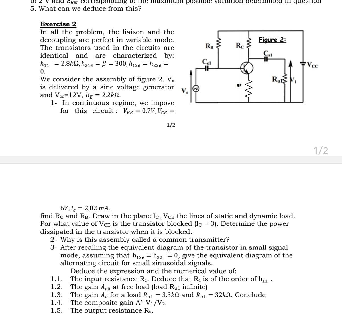 to 2 v and EBM Corresponding to the maximum possible variation determined in ques
5. What can we deduce from this?
Exercise 2
In all the problem, the liaison and the
decoupling are perfect in variable mode.
The transistors used in the circuits are
identical and are characterized by:
h₁1 = 2.8k, h₂1e B = 300, h12e = h22e =
0.
We consider the assembly of figure 2. Ve
is delivered by a sine voltage generator
and Vcc=12V, RE = 2.2kQ.
1- In continuous regime, we impose
for this circuit: VBE = 0.7V, VCE
=
=
1/2
RB
Cel
HH
Rc
RE
Figure 2:
Cst
A Vcc
6V, Ic= 2,82 mA.
find Rc and R³. Draw in the plane Ic, Vce the lines of static and dynamic load.
For what value of VCE is the transistor blocked (Ic = 0). Determine the power
dissipated in the transistor when it is blocked.
2- Why is this assembly called a common transmitter?
3- After recalling the equivalent diagram of the transistor in small signal
mode, assuming that h₁2e = h₂2 = 0, give the equivalent diagram of the
alternating circuit for small sinusoidal signals.
=
Deduce the expression and the numerical value of:
1.1. The input resistance Re. Deduce that Re is of the order of h₁1 ·
1.2. The gain Avo at free load (load Ru₁ infinite)
3.3kΩ and Ru1
1.3. The gain A₂ for a load Rul
1.4. The composite gain A'=V₁/V2.
1.5.
The output resistance Rs.
= 32kN. Conclude
Rul V₁
1/2