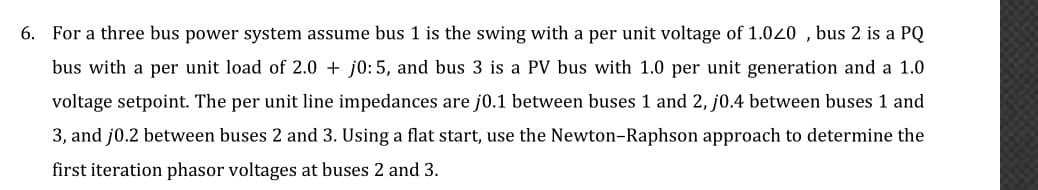 6. For a three bus power system assume bus 1 is the swing with a per unit voltage of 1.020 , bus 2 is a PQ
bus with a per unit load of 2.0 + j0:5, and bus 3 is a PV bus with 1.0 per unit generation and a 1.0
voltage setpoint. The per unit line impedances are j0.1 between buses 1 and 2, j0.4 between buses 1 and
3, and j0.2 between buses 2 and 3. Using a flat start, use the Newton-Raphson approach to determine the
first iteration phasor voltages at buses 2 and 3.
