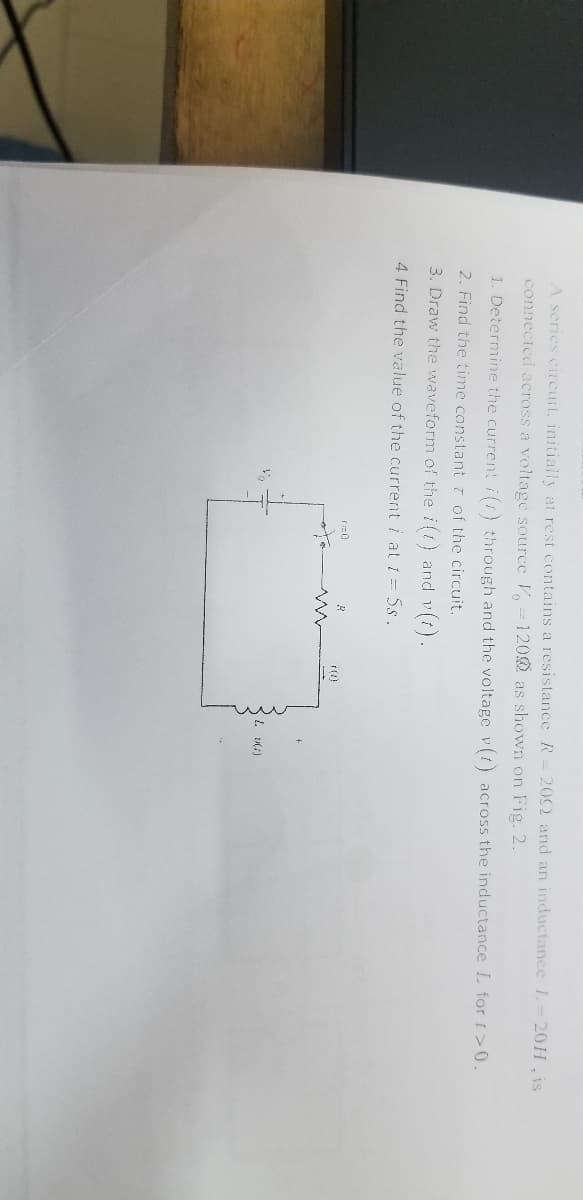 A series circuit, initially at rest contains a resistance R-
connected across a voltage source V 1200 as shown on Fig. 2.
1. Determine the current i() through and the voltage v(t) across the inductance L for >0.
2. Find the time constant of the circuit.
3. Draw the waveform of the i(t) and v(t).
4 Find the value of the current i at t = 5s.
r=0
2002 and an inductance L=20H, is
L. v(1)